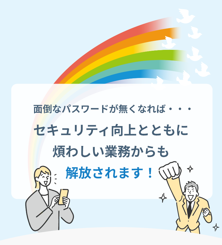 面倒なパスワードが無くなれば... セキュリティ向上とともに煩わしい業務からも解放されます！
