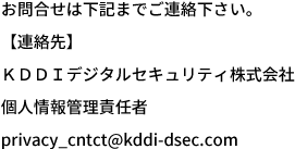 お問合せは下記までご連絡下さい。 【連絡先】 ＫＤＤＩデジタルセキュリティ株式会社 個人情報管理責任者